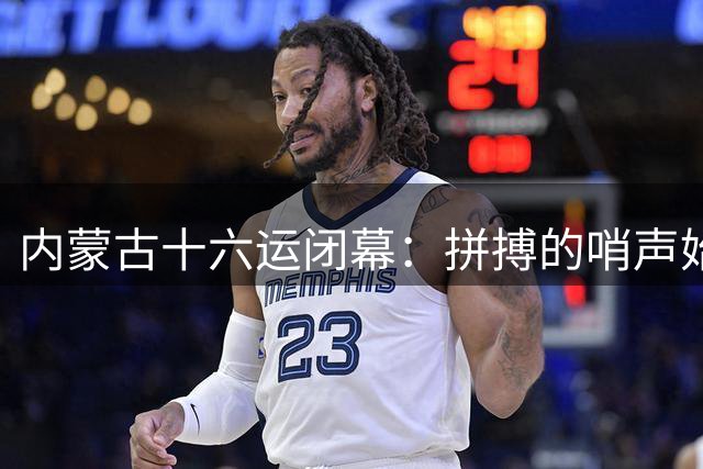 内蒙古十六运闭幕：拼搏的哨声始终回响